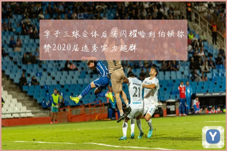 华子三球合体后场闪耀哈利伯顿称赞2020届选秀实力超群