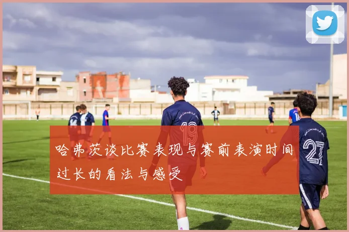 哈弗茨谈比赛表现与赛前表演时间过长的看法与感受