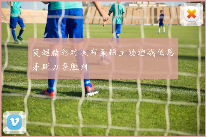 英超精彩对决布莱顿主场迎战伯恩茅斯力争胜利
