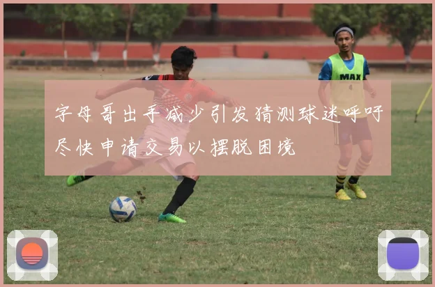 字母哥出手减少引发猜测球迷呼吁尽快申请交易以摆脱困境