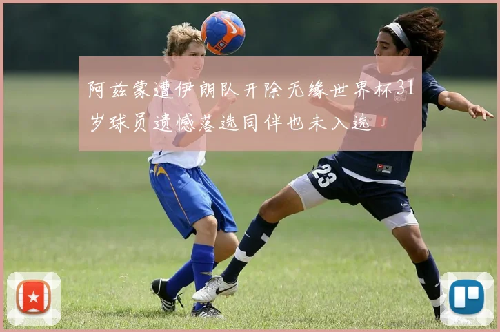 阿兹蒙遭伊朗队开除无缘世界杯31岁球员遗憾落选同伴也未入选