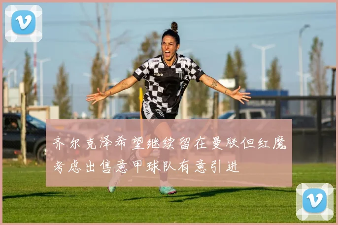 齐尔克泽希望继续留在曼联但红魔考虑出售意甲球队有意引进