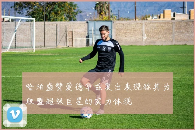哈珀盛赞爱德华兹复出表现称其为联盟超级巨星的实力体现