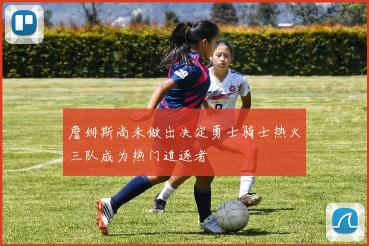 詹姆斯尚未做出决定勇士骑士热火三队成为热门追逐者