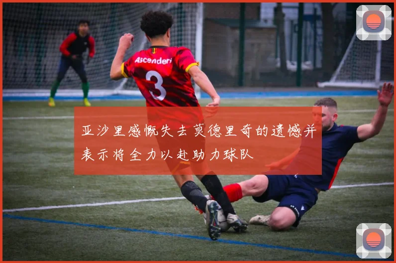 亚沙里感慨失去莫德里奇的遗憾并表示将全力以赴助力球队