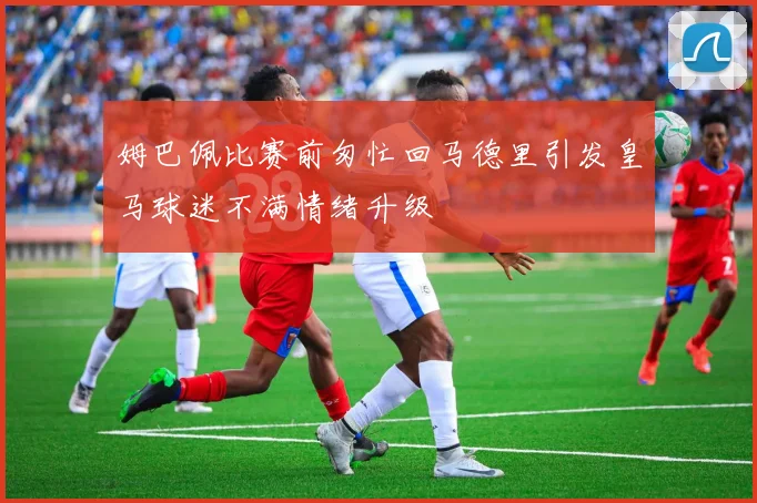 姆巴佩比赛前匆忙回马德里引发皇马球迷不满情绪升级