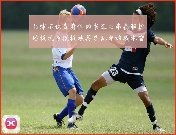 打球不仅靠身体约书亚杰弗森解析地板流与模板迪奥李凯尔的战术智慧
